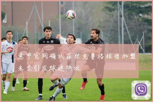 意甲官网确认菲尔克鲁格租借加盟米兰引发球迷热议