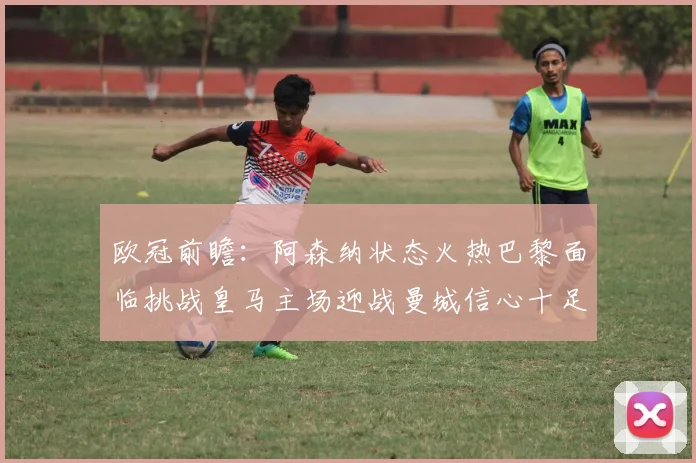 欧冠前瞻:阿森纳状态火热巴黎面临挑战皇马主场迎战曼城信心十足