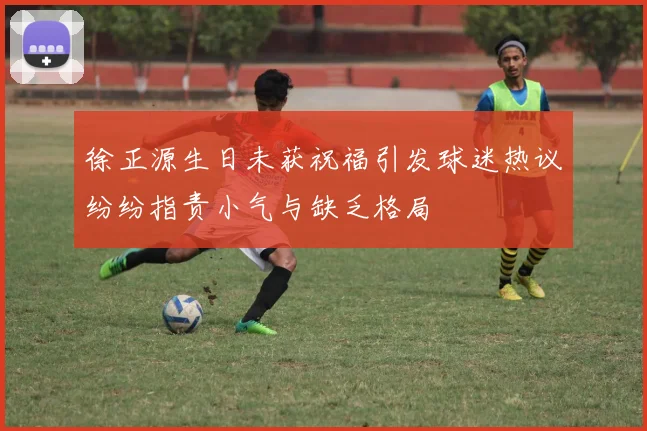 徐正源生日未获祝福引发球迷热议纷纷指责小气与缺乏格局