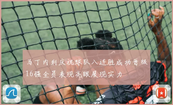 马丁内利庆祝球队八连胜成功晋级16强全员表现亮眼展现实力