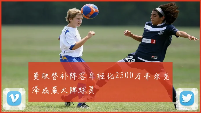 曼联替补阵容年轻化2500万齐尔克泽成最大牌球员