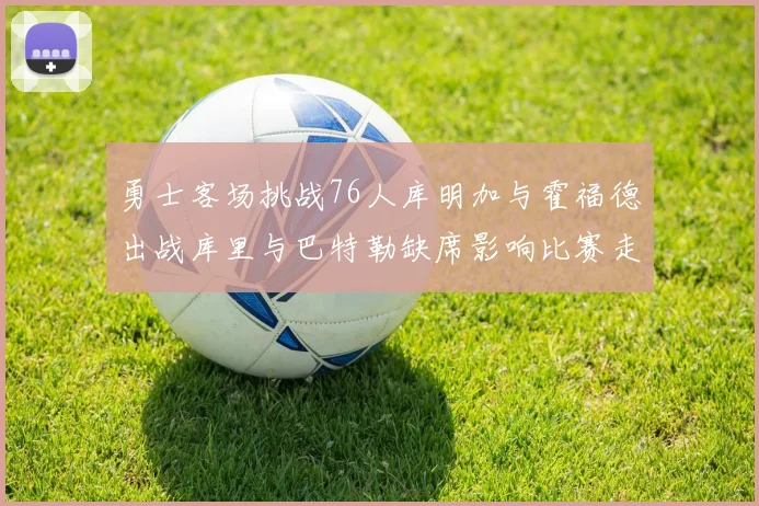 勇士客场挑战76人库明加与霍福德出战库里与巴特勒缺席影响比赛走势