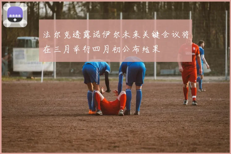 法尔克透露诺伊尔未来关键会议将在三月举行四月初公布结果