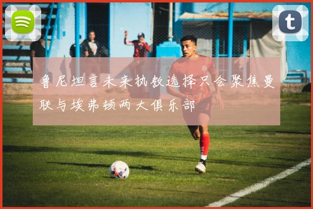 鲁尼坦言未来执教选择只会聚焦曼联与埃弗顿两大俱乐部