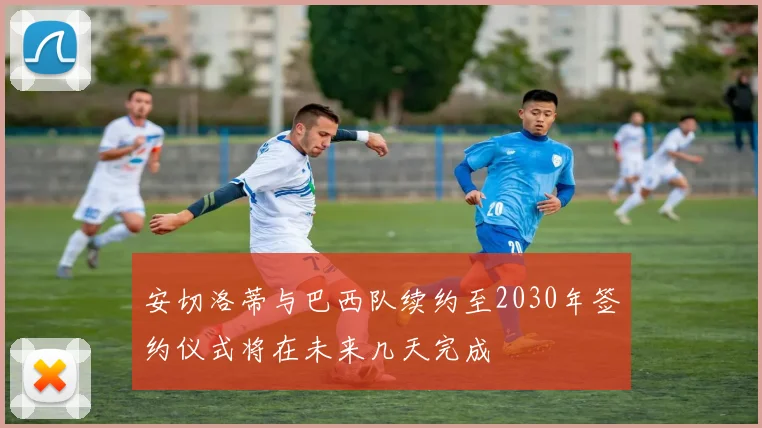 安切洛蒂与巴西队续约至2030年签约仪式将在未来几天完成