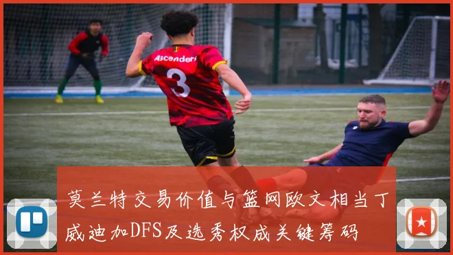 莫兰特交易价值与篮网欧文相当丁威迪加DFS及选秀权成关键筹码