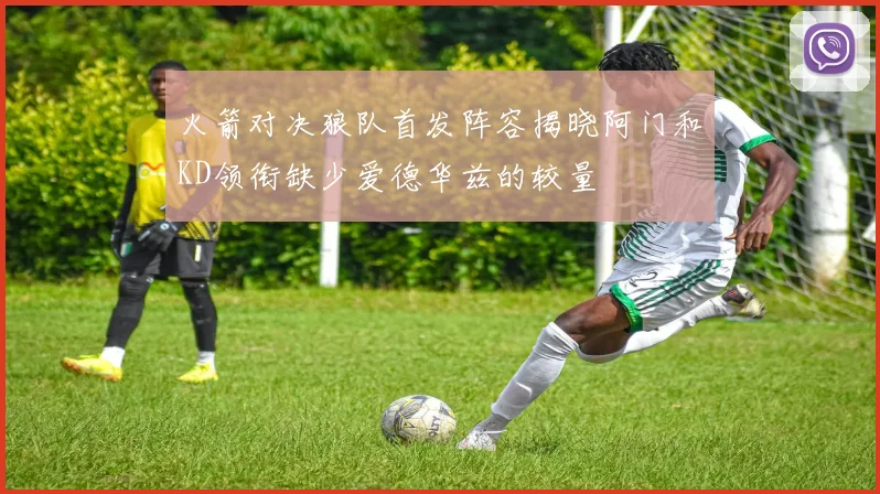 火箭对决狼队首发阵容揭晓阿门和KD领衔缺少爱德华兹的较量