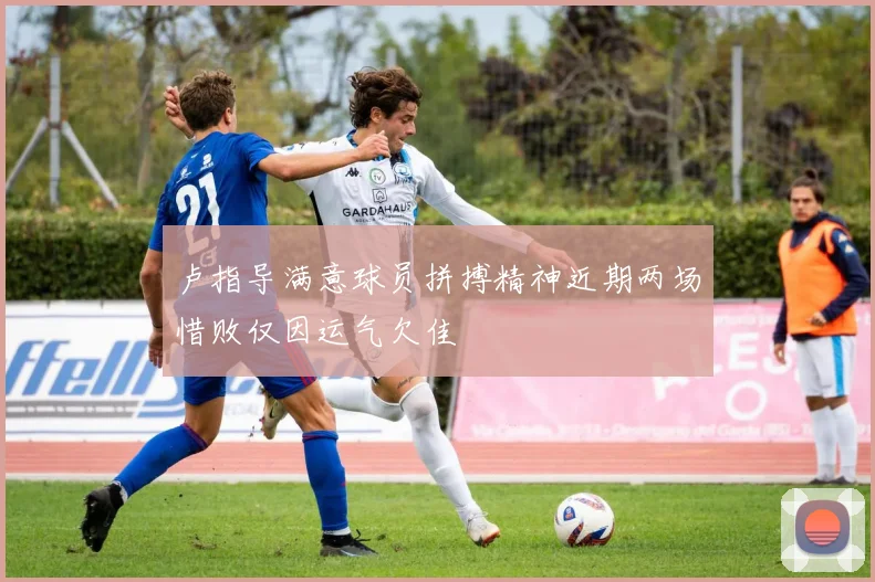 卢指导满意球员拼搏精神近期两场惜败仅因运气欠佳