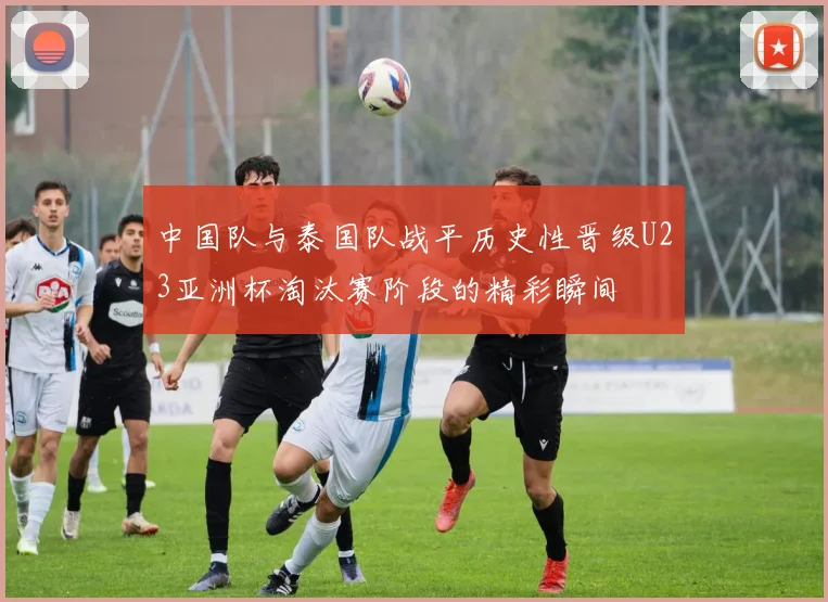 中国队与泰国队战平历史性晋级U23亚洲杯淘汰赛阶段的精彩瞬间