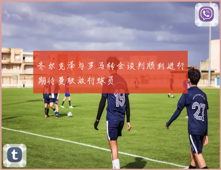 齐尔克泽与罗马转会谈判顺利进行期待曼联放行球员
