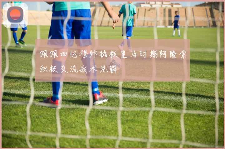 佩佩回忆穆帅执教皇马时期阿隆索积极交流战术见解