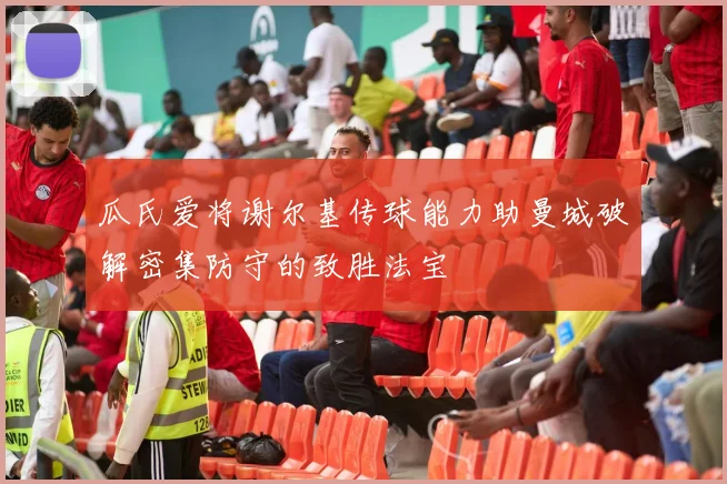 瓜氏爱将谢尔基传球能力助曼城破解密集防守的致胜法宝