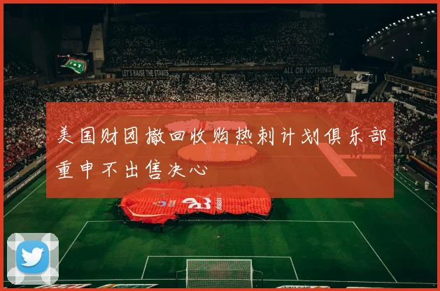 美国财团撤回收购热刺计划俱乐部重申不出售决心