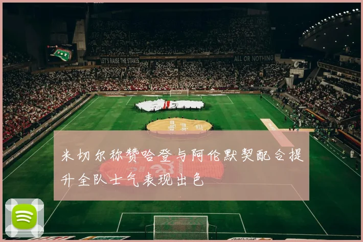 米切尔称赞哈登与阿伦默契配合提升全队士气表现出色