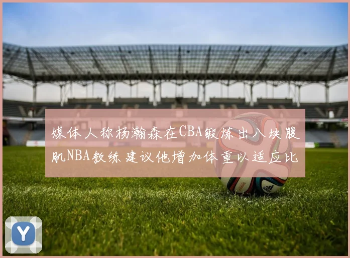 媒体人称杨瀚森在CBA锻炼出八块腹肌NBA教练建议他增加体重以适应比赛