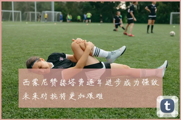 西蒙尼赞赫塔费逐年进步成为强敌未来对抗将更加艰难
