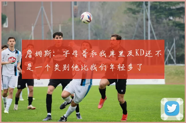 詹姆斯：字母哥和我库里及KD还不是一个类别他比我们年轻多了