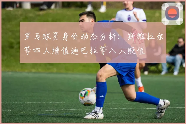 罗马球员身价动态分析：斯维拉尔等四人增值迪巴拉等八人贬值