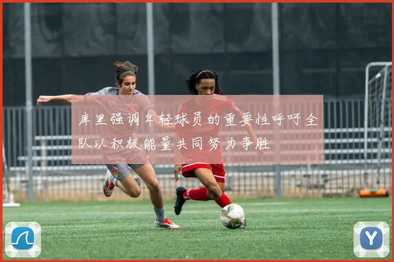 库里强调年轻球员的重要性呼吁全队以积极能量共同努力争胜