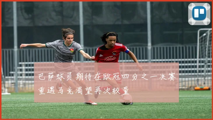 巴萨球员期待在欧冠四分之一决赛重遇马竞渴望再次较量