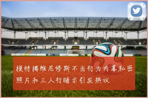 模特揭维尼修斯不当行为内幕私密照片和三人行暗示引发热议