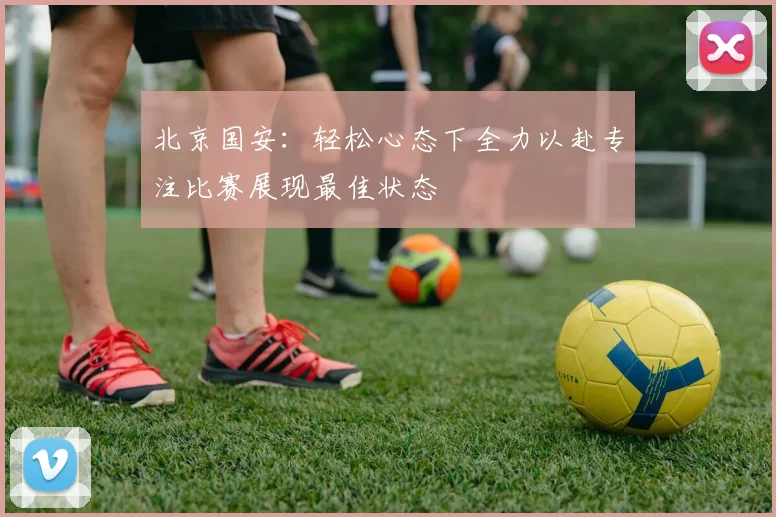北京国安：轻松心态下全力以赴专注比赛展现最佳状态
