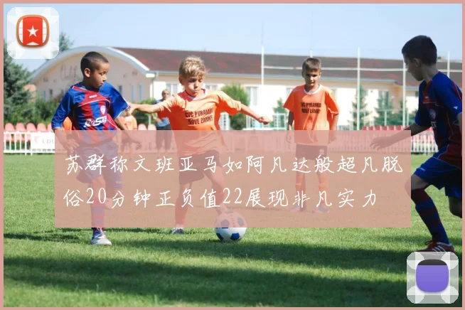 苏群称文班亚马如阿凡达般超凡脱俗20分钟正负值22展现非凡实力