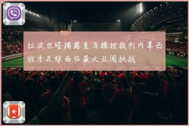 拉波尔塔揭露皇马操控裁判内幕西班牙足球面临最大丑闻挑战