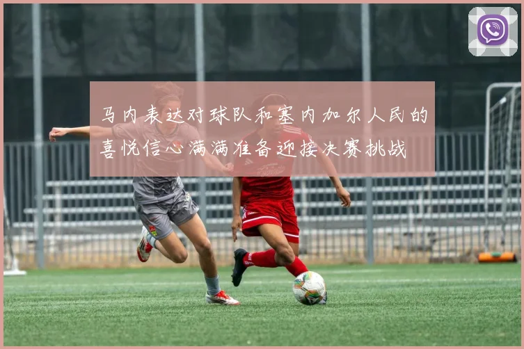 马内表达对球队和塞内加尔人民的喜悦信心满满准备迎接决赛挑战