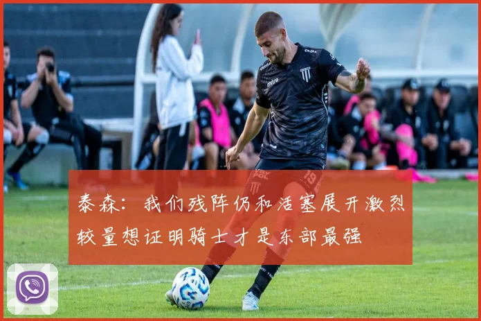 泰森：我们残阵仍和活塞展开激烈较量想证明骑士才是东部最强