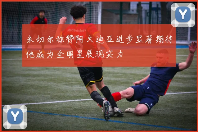 米切尔称赞阿夫迪亚进步显著期待他成为全明星展现实力
