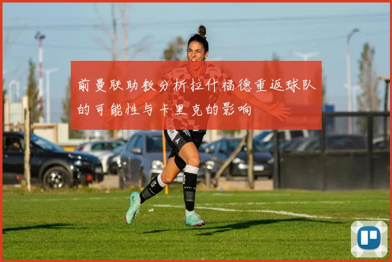 前曼联助教分析拉什福德重返球队的可能性与卡里克的影响