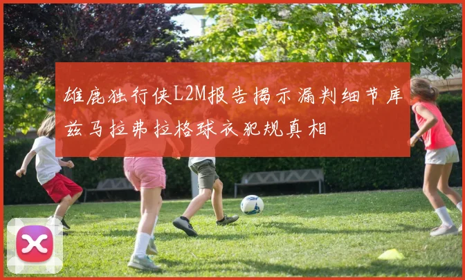 雄鹿独行侠L2M报告揭示漏判细节库兹马拉弗拉格球衣犯规真相