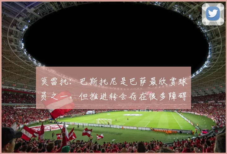 莫雷托：巴斯托尼是巴萨最欣赏球员之一，但推进转会存在很多障碍