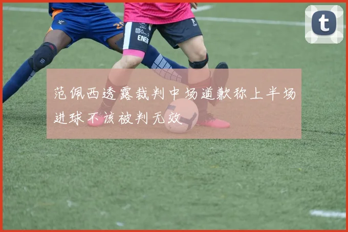 范佩西透露裁判中场道歉称上半场进球不该被判无效