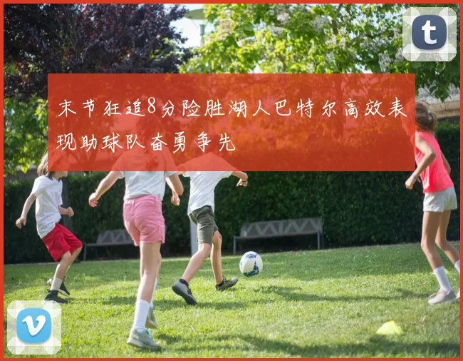 末节狂追8分险胜湖人巴特尔高效表现助球队奋勇争先