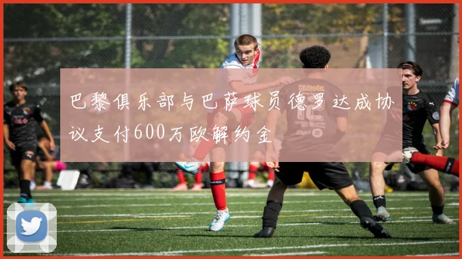 巴黎俱乐部与巴萨球员德罗达成协议支付600万欧解约金