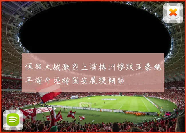 保级大战激烈上演梅州惨败亚泰绝平海牛逆转国安展现韧劲