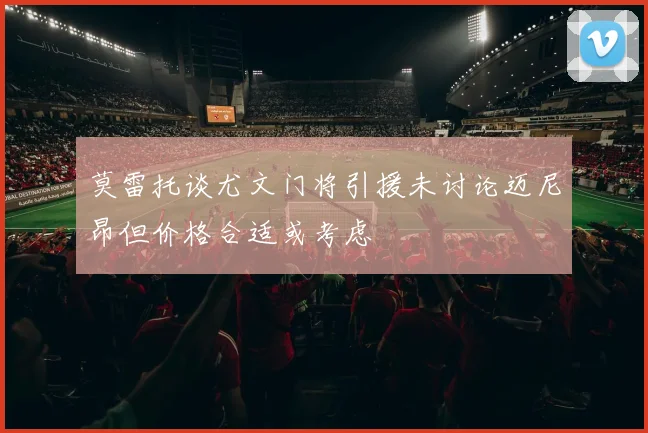 莫雷托谈尤文门将引援未讨论迈尼昂但价格合适或考虑