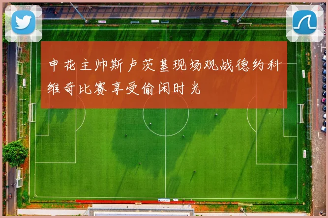申花主帅斯卢茨基现场观战德约科维奇比赛享受偷闲时光