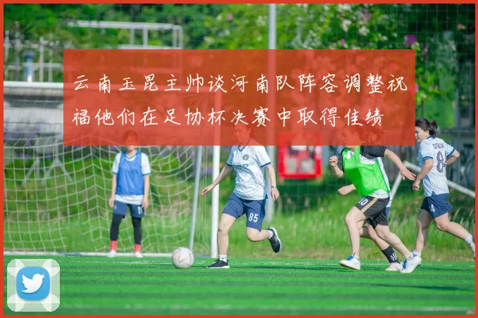 云南玉昆主帅谈河南队阵容调整祝福他们在足协杯决赛中取得佳绩